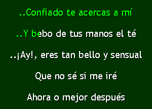 ..Confiado te acercas a ml'
..Y bebo de tus manos el w
..iAyl, eres tan bello y sensual
Que no Q si me id

Ahora o mejor despueis