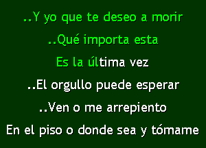 ..Y yo que te deseo a morir
..Qw importa esta
Es la Ultima vez
..El orgullo puede esperar
..Ven 0 me arrepiento

En el piso o donde sea y t6mame