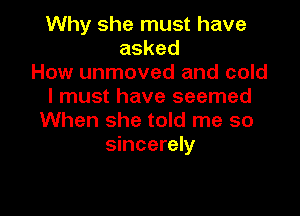 Why she must have
asked
How unmoved and cold
I must have seemed

When she told me so
sincerely