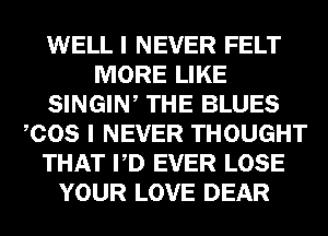 WELL I NEVER FELT
MORE LIKE
SINGIW THE BLUES
COS I NEVER THOUGHT
THAT PD EVER LOSE
YOUR LOVE DEAR