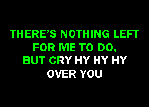 THERES NOTHING LEFI'
FOR ME TO DO,
BUT CRY HY HY HY
OVER YOU