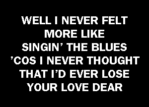 WELL I NEVER FELT
MORE LIKE
SINGIW THE BLUES
COS I NEVER THOUGHT
THAT PD EVER LOSE
YOUR LOVE DEAR