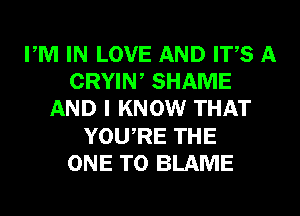 PM IN LOVE AND ITS A
CRYIW SHAME
AND I KNOW THAT
YOURE THE
ONE TO BLAME