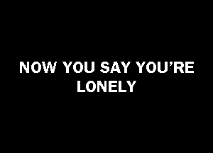 NOW YOU SAY YOURE

LONELY