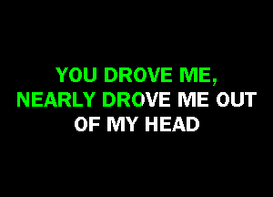 YOU DROVE ME,

NEARLY DROVE ME OUT
OF MY HEAD