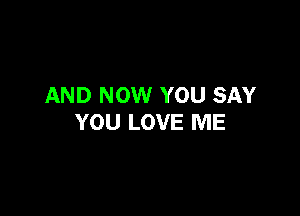 AND NOW YOU SAY

YOU LOVE ME