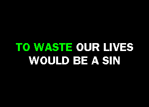 T0 WASTE OUR LIVES

WOULD BE A SIN