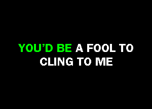 YOWD BE A FOOL T0

CLING TO ME