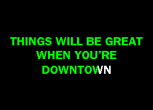 THINGS WILL BE GREAT

WHEN YOU,RE
DOWNTOWN