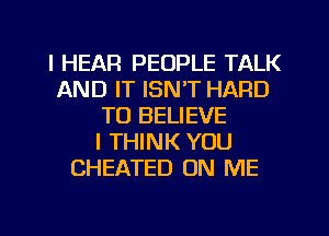 I HEAR PEOPLE TALK
AND IT ISNT HARD
TO BELIEVE
I THINK YOU
CHEATED ON ME