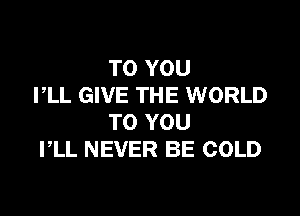 TO YOU
PLL GIVE THE WORLD

TO YOU
PLL NEVER BE COLD