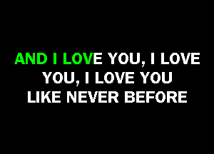 AND I LOVE YOU, I LOVE
YOU, I LOVE YOU
LIKE NEVER BEFORE