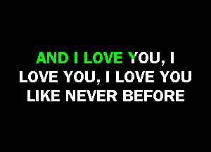 AND I LOVE YOU, I
LOVE YOU, I LOVE YOU
LIKE NEVER BEFORE