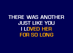 THERE WAS ANOTHER
JUST LIKE YOU

I LOVED HER
FOR SO LONG