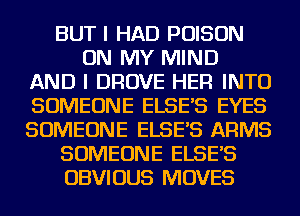 BUT I HAD POISON
ON MY MIND
AND I DROVE HER INTO
SOMEONE ELSE'S EYES
SOMEONE ELSE'S ARMS
SOMEONE ELSE'S
OBVIOUS MOVES