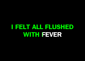 I FELT ALL FLUSHED

WITH FEVER