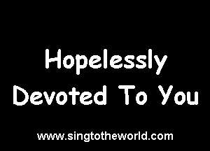 Hopelessly

Devoi'ed To you

www.singtotheworld.com
