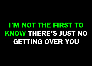 PM NOT THE FIRST TO
KNOW THERES JUST N0
GETTING OVER YOU