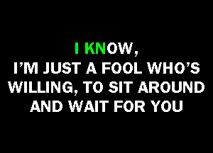 I KNOW,
PM JUST A FOOL WHOB

WILLING, TO SIT AROUND
AND WAIT FOR YOU