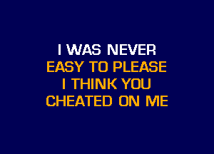 I WAS NEVER
EASY TO PLEASE

I THINK YOU
CHEATED ON ME