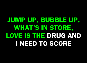 JUMP UP, BUBBLE UP,
WHATS IN STORE,
LOVE IS THE DRUG AND
I NEED TO SCORE