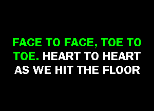 FACE TO FACE, TOE T0
TOE. HEART T0 HEART
AS WE HIT THE FLOOR