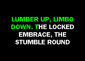 LUMBER UP, LIMBO
DOWN. THE LOCKED
EMBRACE, THE
STUMBLE ROUND