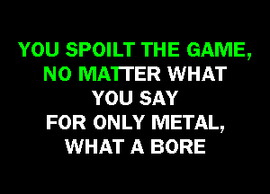 YOU SPOILT THE GAME,
NO MATTER WHAT
YOU SAY
FOR ONLY METAL,
WHAT A BORE