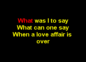 What was I to say
What can one say

When a love affair is
over