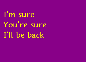 I'm sure
You're sure

I'll be back