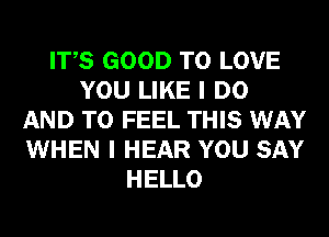 ITS GOOD TO LOVE
YOU LIKE I DO
AND TO FEEL THIS WAY
WHEN I HEAR YOU SAY
HELLO