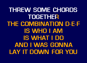 THFIEW SOME CHORDS
TOGETHER
THE COMBINATION D-E-F
IS WHO I AM
IS WHAT I DO
AND I WAS GONNA
LAY IT DOWN FOR YOU