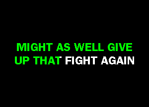 MIGHT AS WELL GIVE

UP THAT FIGHT AGAIN