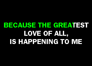 BECAUSE THE GREATEST
LOVE OF ALL,
IS HAPPENING TO ME