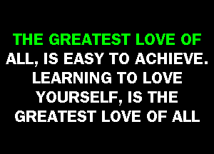 THE GREATEST LOVE OF
ALL, IS EASY TO ACHIEVE.
LEARNING TO LOVE
YOURSELF, IS THE
GREATEST LOVE OF ALL