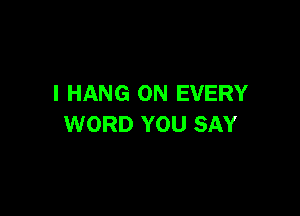 I HANG ON EVERY

WORD YOU SAY