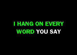 I HANG ON EVERY

WORD YOU SAY