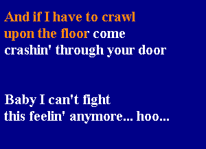 And if I have to crawl
upon the floor come
crashin' through your door

Baby I can't fight
this feelin' anymore... hoo...