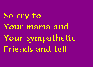 So cry to
Your mama and

Your sympathetic
Friends and tell