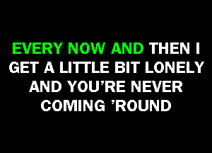 EVERY NOW AND THEN I
GET A LITTLE BIT LONELY
AND YOURE NEVER
COMING ROUND