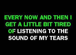 EVERY NOW AND THEN I
GET A LITTLE BIT TIRED
OF LISTENING TO THE
SOUND OF MY TEARS