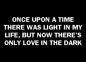 ONCE UPON A TIME
THERE WAS LIGHT IN MY
LIFE, BUT NOW THERES
ONLY LOVE IN THE DARK