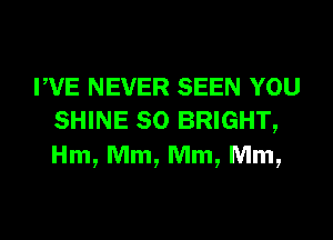 PVE NEVER SEEN YOU
SHINE SO BRIGHT,
Hm, Mm, Mm, Mm,