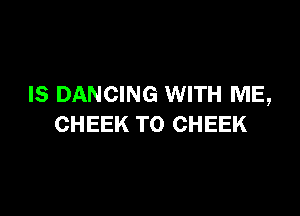 IS DANCING WITH ME,

CHEEK TO CHEEK
