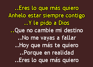 ..Eres lo que mas quiero
Anhelo estar siempre contigo
..Y le pido a Dios
..Que no cambie mi destino
..No me vayas a fallar
..Hoy que mas te quiero
..Porque en realidad
..Eres lo que mas quiero