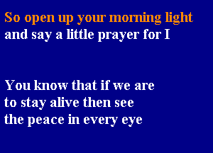 So open up your morning light
and say a little prayer for I

You knowr that if we are
to stay alive then see
the peace in every eye