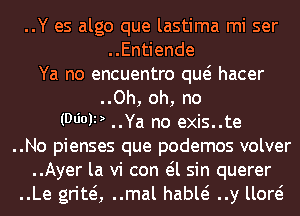 ..Y es algo que lastima mi ser
..Entiende
Ya no encuentro quo hacer
..Oh, oh, no
(D6019 ..Ya no exis..te
..No pienses que podemos volver
..Ayer la vi con eil sin querer
..Le gritei, ..mal hable? ..y lloro