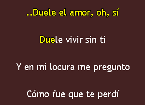 ..Duele el amor, oh, sf

Duele vivir sin ti

Y en mi locura me pregunto

C6mo fue que te perdf