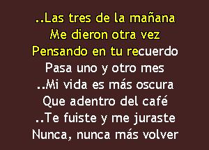 ..Las tres de la maFmana
Me dieron otra vez
Pensando en tu recuerdo
Pasa uno y otro mes
..Mi Vida es mais oscura
Que adentro del caw

..Te fuiste y me juraste
Nunca, nunca mas volver l