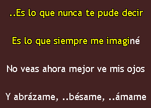 ..Es lo que nunca te pude decir
Es lo que siempre me imagine?
No veas ahora mejor ve mis ojos

Y abraizame, beisame, ..a'1mame